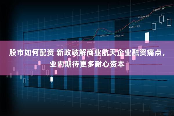 股市如何配资 新政破解商业航天企业融资痛点，业内期待更多耐心资本