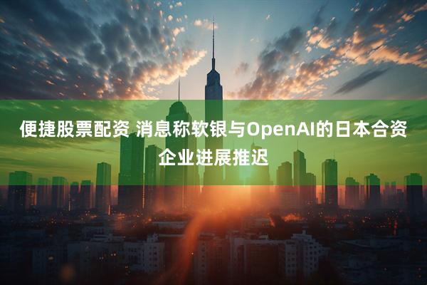 便捷股票配资 消息称软银与OpenAI的日本合资企业进展推迟