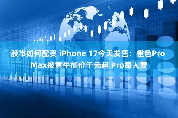 股市如何配资 iPhone 17今天发售：橙色Pro Max被黄牛加价千元起 Pro每人要