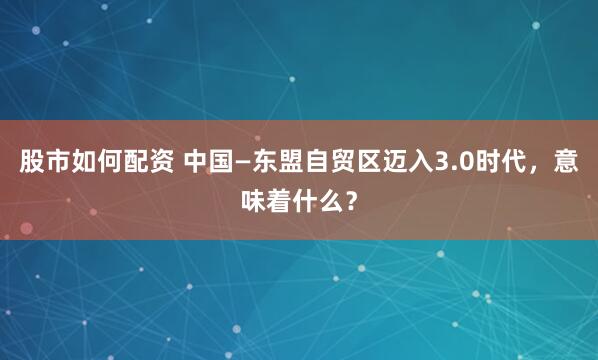 股市如何配资 中国—东盟自贸区迈入3.0时代，意味着什么？
