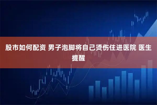 股市如何配资 男子泡脚将自己烫伤住进医院 医生提醒