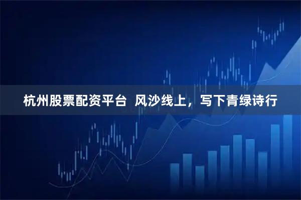 杭州股票配资平台  风沙线上，写下青绿诗行