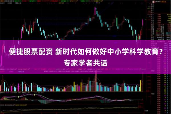 便捷股票配资 新时代如何做好中小学科学教育？专家学者共话