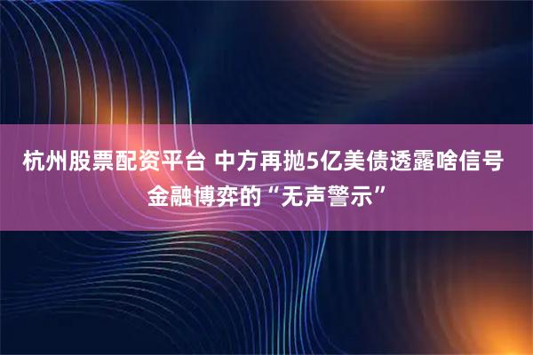 杭州股票配资平台 中方再抛5亿美债透露啥信号 金融博弈的“无声警示”