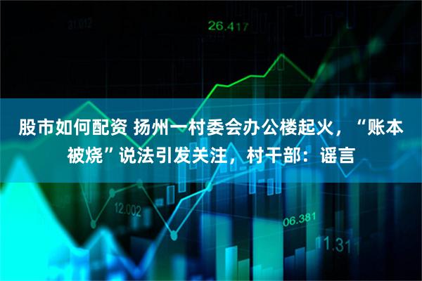 股市如何配资 扬州一村委会办公楼起火，“账本被烧”说法引发关注，村干部：谣言