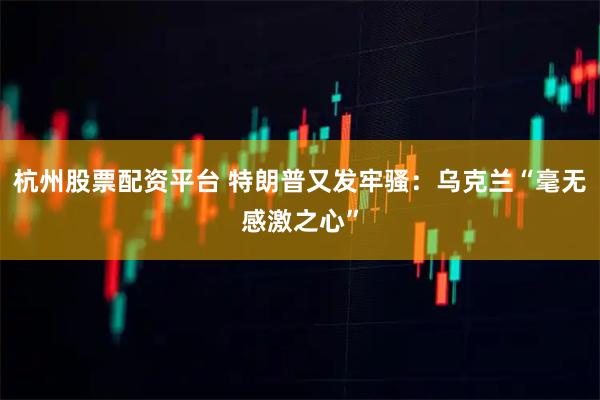 杭州股票配资平台 特朗普又发牢骚：乌克兰“毫无感激之心”