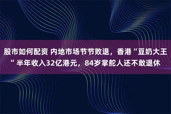 股市如何配资 内地市场节节败退，香港“豆奶大王”半年收入32亿港元，84岁掌舵人还不敢退休