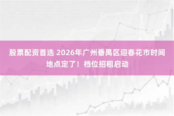股票配资首选 2026年广州番禺区迎春花市时间地点定了！档位招租启动
