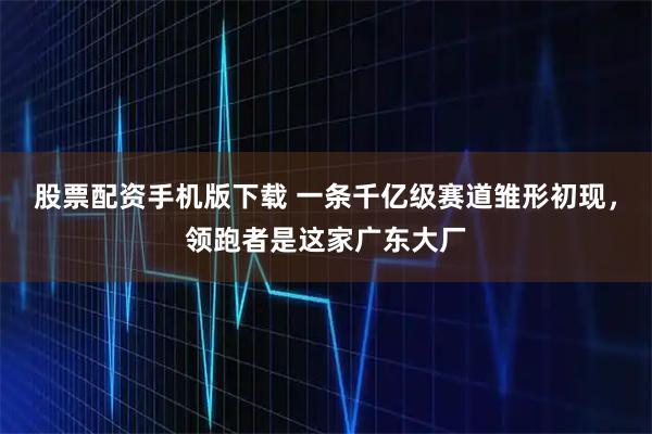 股票配资手机版下载 一条千亿级赛道雏形初现，领跑者是这家广东大厂