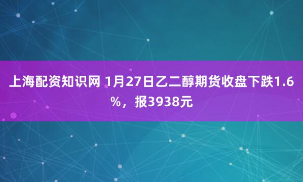 上海配资知识网 1月27日乙二醇期货收盘下跌1.6%，报3938元