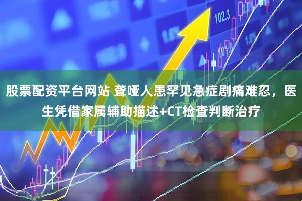 股票配资平台网站 聋哑人患罕见急症剧痛难忍，医生凭借家属辅助描述+CT检查判断治疗