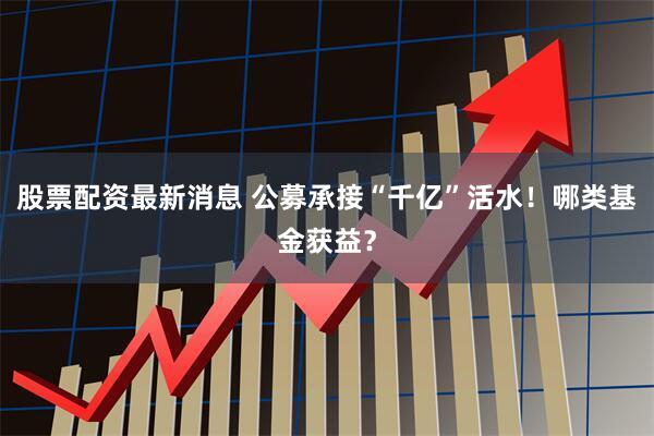 股票配资最新消息 公募承接“千亿”活水！哪类基金获益？