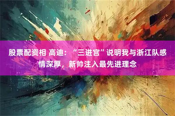 股票配资相 高迪：“三进宫”说明我与浙江队感情深厚，新帅注入最先进理念