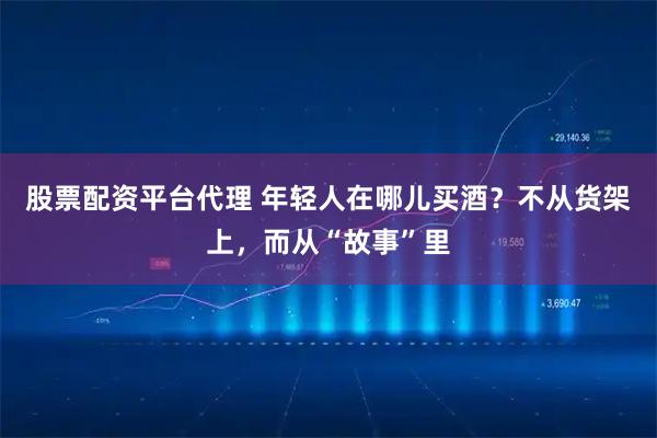 股票配资平台代理 年轻人在哪儿买酒？不从货架上，而从“故事”里