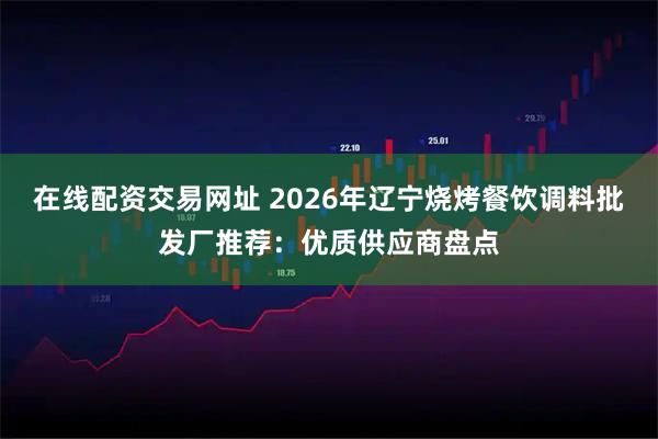 在线配资交易网址 2026年辽宁烧烤餐饮调料批发厂推荐：优质供应商盘点