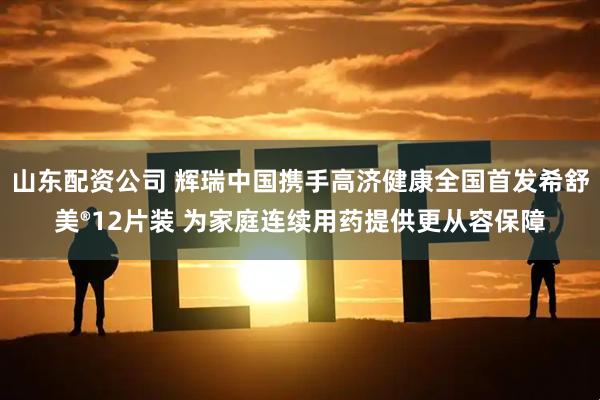 山东配资公司 辉瑞中国携手高济健康全国首发希舒美®12片装 为家庭连续用药提供更从容保障