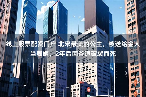 线上股票配资门户 北宋最美的公主，被送给金人当舞姬，2年后因谷道破裂而死