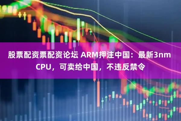 股票配资票配资论坛 ARM押注中国：最新3nm CPU，可卖给中国，不违反禁令