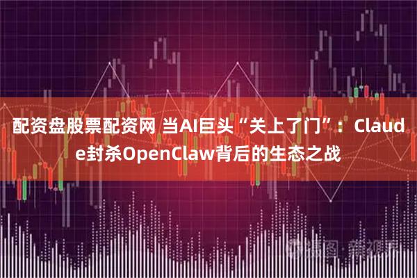 配资盘股票配资网 当AI巨头“关上了门”：Claude封杀OpenClaw背后的生态之战