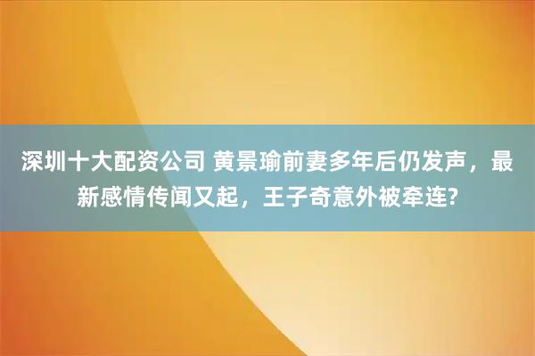 深圳十大配资公司 黄景瑜前妻多年后仍发声，最新感情传闻又起，王子奇意外被牵连?